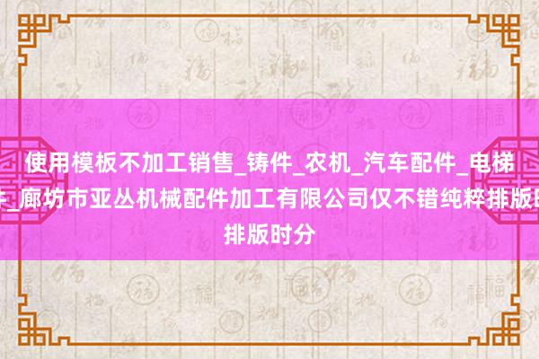 使用模板不加工销售_铸件_农机_汽车配件_电梯配件_廊坊市亚丛机械配件加工有限公司仅不错纯粹排版时分